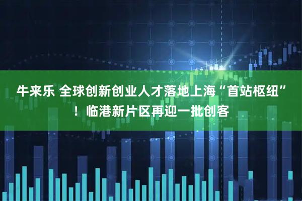 牛来乐 全球创新创业人才落地上海“首站枢纽”！临港新片区再迎一批创客