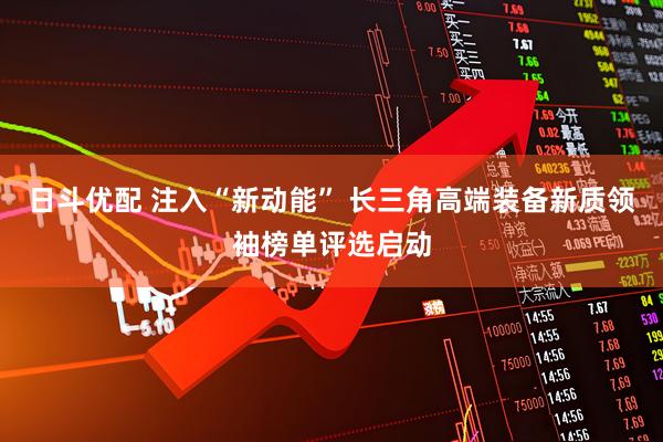 日斗优配 注入“新动能” 长三角高端装备新质领袖榜单评选启动