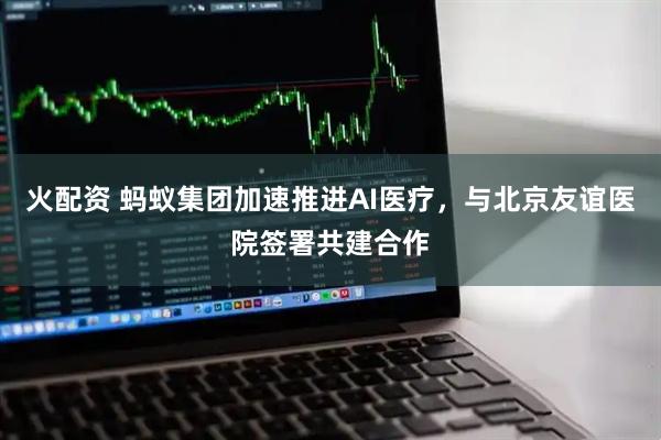 火配资 蚂蚁集团加速推进AI医疗，与北京友谊医院签署共建合作