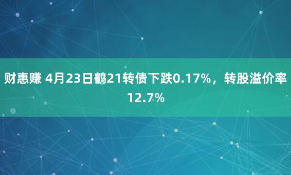 财惠赚 4月23日鹤21转债下跌0.17%，转股溢价率12.7%