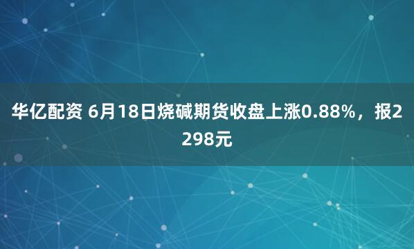 华亿配资 6月18日烧碱期货收盘上涨0.88%，报2298元
