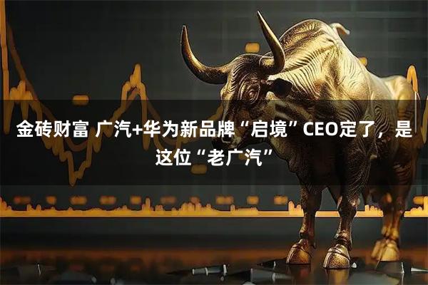 金砖财富 广汽+华为新品牌“启境”CEO定了，是这位“老广汽”