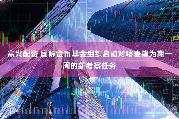 富兴配资 国际货币基金组织启动对喀麦隆为期一周的新考察任务