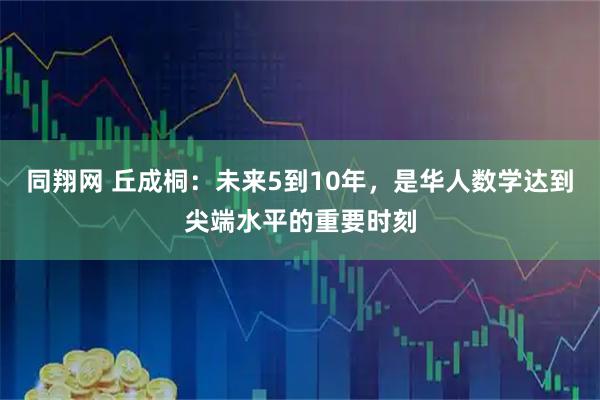 同翔网 丘成桐:未来5到10年,是华人数学达到尖端水平的重要时刻