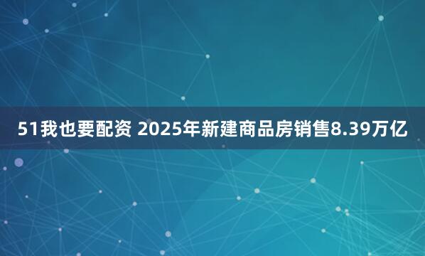 51我也要配资 2025年新建商品房销售8.39万亿