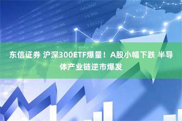 东信证券 沪深300ETF爆量！A股小幅下跌 半导体产业链逆市爆发