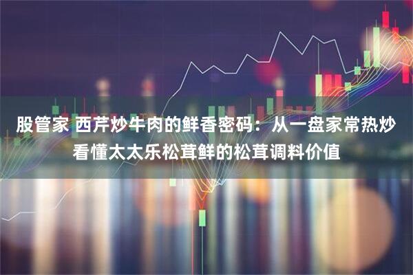 股管家 西芹炒牛肉的鲜香密码：从一盘家常热炒看懂太太乐松茸鲜的松茸调料价值