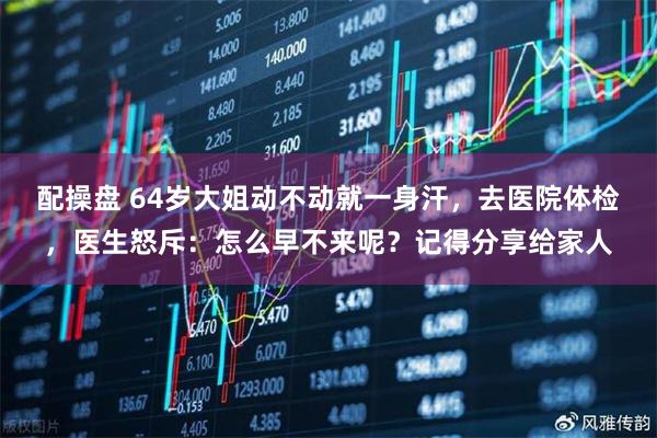 配操盘 64岁大姐动不动就一身汗,去医院体检,医生怒斥:怎么早不来呢?记得分享给家人
