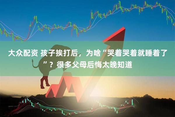 大众配资 孩子挨打后，为啥“哭着哭着就睡着了”？很多父母后悔太晚知道