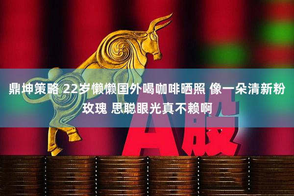 鼎坤策略 22岁懒懒国外喝咖啡晒照 像一朵清新粉玫瑰 思聪眼光真不赖啊