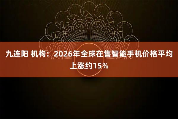 九连阳 机构：2026年全球在售智能手机价格平均上涨约15%